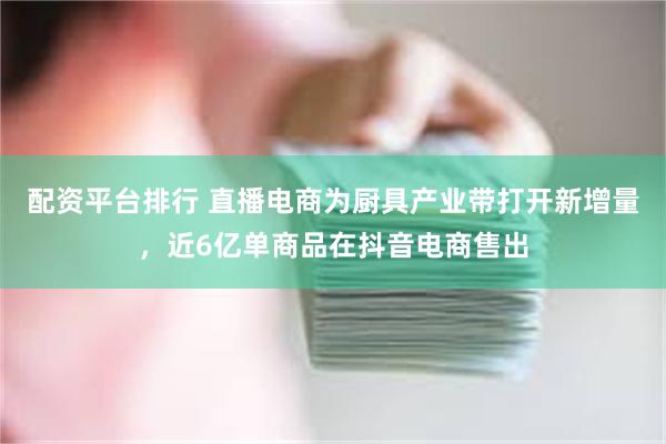 配资平台排行 直播电商为厨具产业带打开新增量，近6亿单商品在抖音电商售出