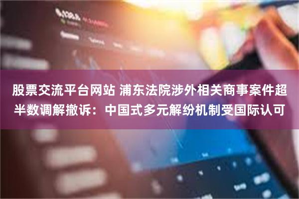 股票交流平台网站 浦东法院涉外相关商事案件超半数调解撤诉：中国式多元解纷机制受国际认可