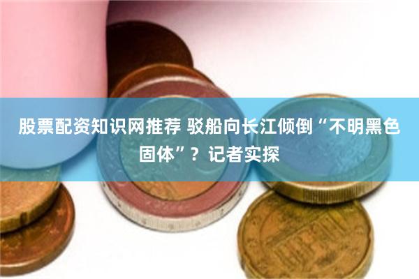 股票配资知识网推荐 驳船向长江倾倒“不明黑色固体”？记者实探