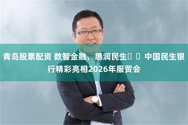青岛股票配资 数智金融，惠润民生 ​中国民生银行精彩亮相2026年服贸会