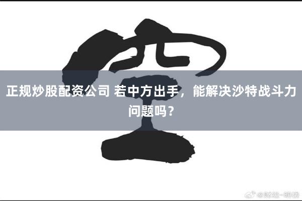 正规炒股配资公司 若中方出手，能解决沙特战斗力问题吗？