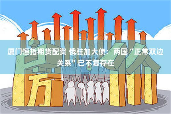 厦门恒指期货配资 俄驻加大使：两国“正常双边关系”已不复存在